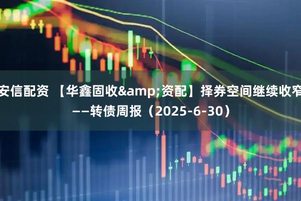 安信配资 【华鑫固收&资配】择券空间继续收窄——转债周报（2025-6-30）