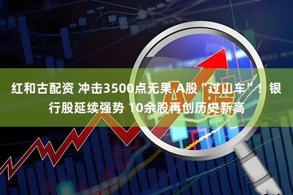 红和古配资 冲击3500点无果 A股“过山车”！银行股延续强势 10余股再创历史新高