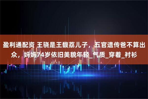 盈利通配资 王骁是王馥荔儿子，五官遗传爸不算出众，妈妈74岁依旧美貌年轻_气质_穿着_衬衫