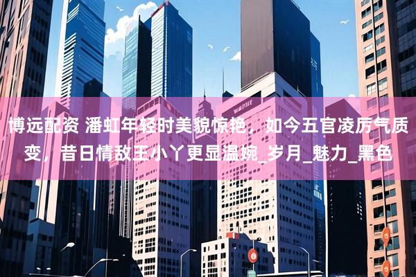 博远配资 潘虹年轻时美貌惊艳，如今五官凌厉气质变，昔日情敌王小丫更显温婉_岁月_魅力_黑色