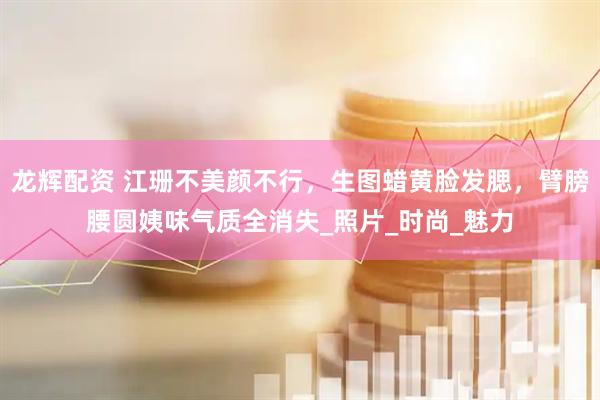 龙辉配资 江珊不美颜不行，生图蜡黄脸发腮，臂膀腰圆姨味气质全消失_照片_时尚_魅力