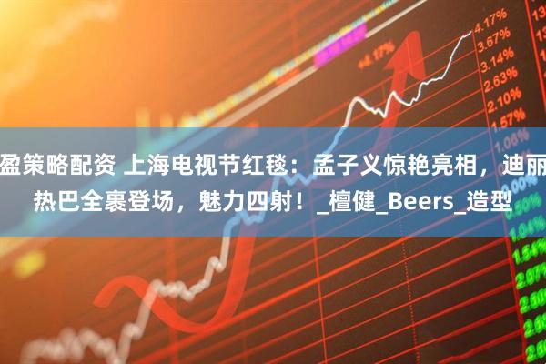 盈策略配资 上海电视节红毯：孟子义惊艳亮相，迪丽热巴全裹登场，魅力四射！_檀健_Beers_造型