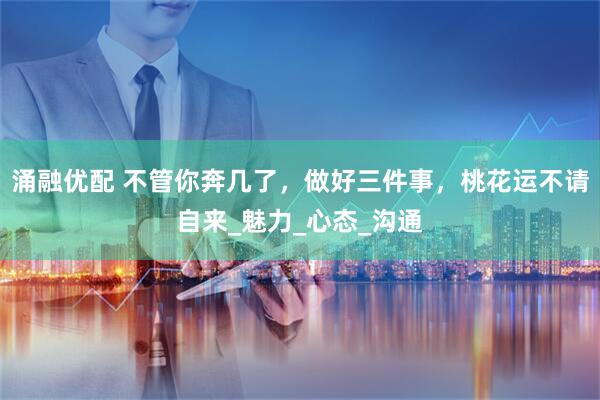 涌融优配 不管你奔几了，做好三件事，桃花运不请自来_魅力_心态_沟通