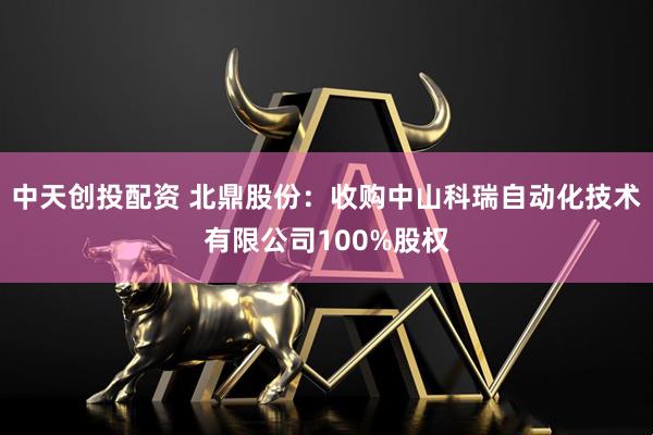中天创投配资 北鼎股份：收购中山科瑞自动化技术有限公司100%股权