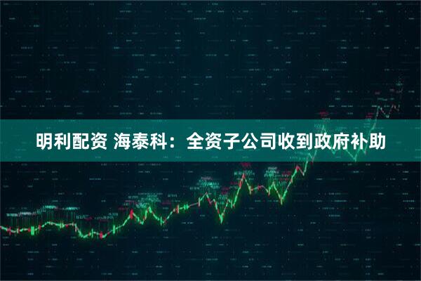 明利配资 海泰科：全资子公司收到政府补助