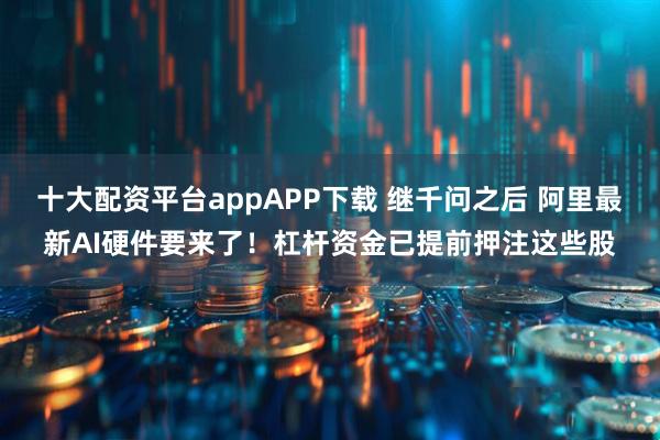 十大配资平台appAPP下载 继千问之后 阿里最新AI硬件要来了！杠杆资金已提前押注这些股