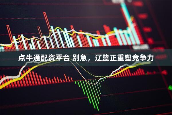 点牛通配资平台 别急，辽篮正重塑竞争力