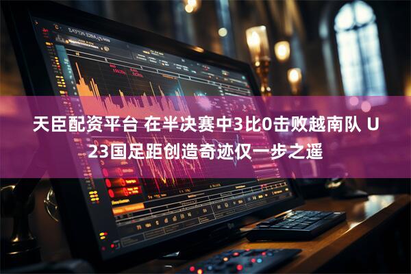 天臣配资平台 在半决赛中3比0击败越南队 U23国足距创造奇迹仅一步之遥