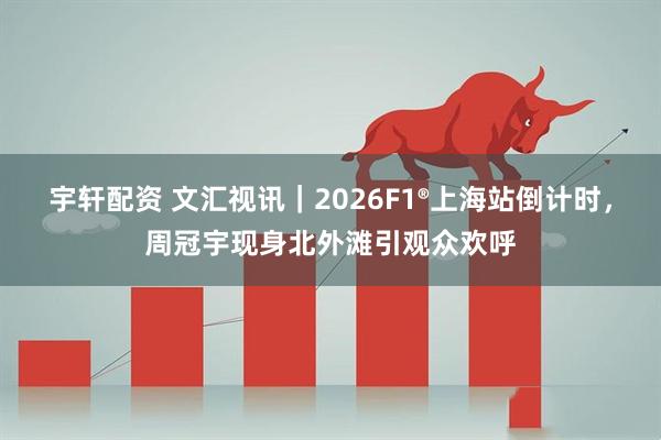 宇轩配资 文汇视讯｜2026F1®上海站倒计时，周冠宇现身北外滩引观众欢呼