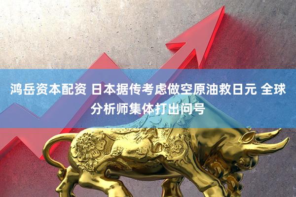 鸿岳资本配资 日本据传考虑做空原油救日元 全球分析师集体打出问号