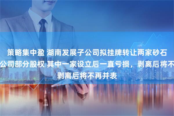 策略集中盈 湖南发展子公司拟挂牌转让两家砂石业务孙公司部分股权 其中一家设立后一直亏损，剥离后将不再并表
