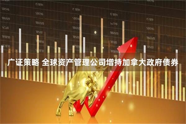 广证策略 全球资产管理公司增持加拿大政府债券