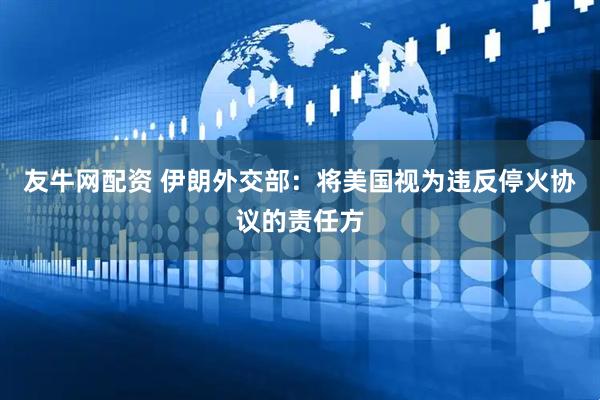 友牛网配资 伊朗外交部：将美国视为违反停火协议的责任方