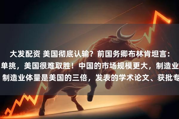 大发配资 美国彻底认输？前国务卿布林肯坦言：“如果和中国进行1对1单挑，美国很难取胜！中国的市场规模更大，制造业体量是美国的三倍，发表的学术论文、获批专利数量也都领先。”